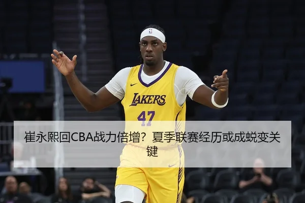 崔永熙回CBA战力倍增？夏季联赛经历或成蜕变关键